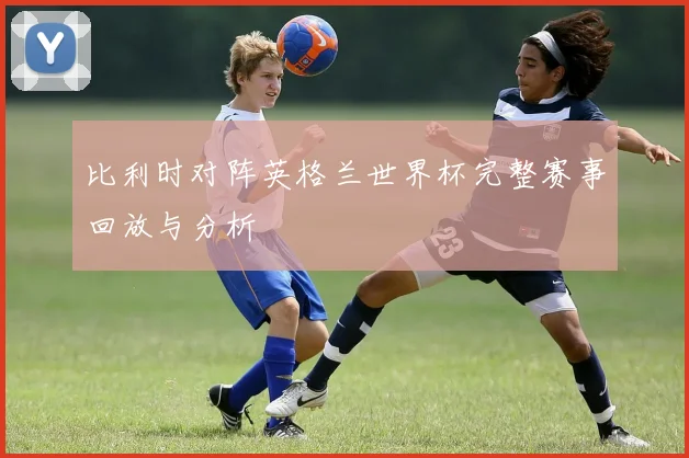 比利时对阵英格兰世界杯完整赛事回放与分析
