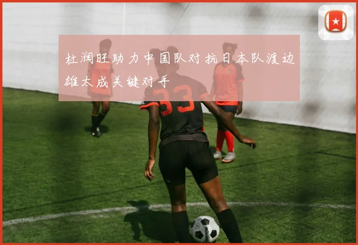 杜润旺助力中国队对抗日本队渡边雄太成关键对手